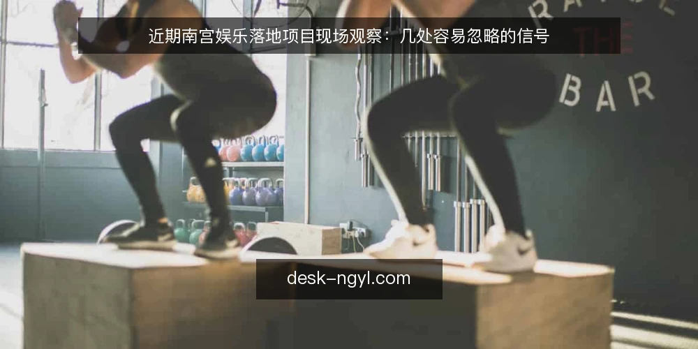 近期南宫娱乐落地项目现场观察：几处容易忽略的信号 — 近期值得盯住的现场信号 配图